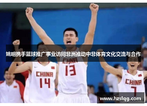 姚明携手篮球推广事业访问非洲推动中非体育文化交流与合作