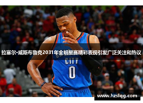 拉塞尔·威斯布鲁克2031年全明星赛精彩表现引发广泛关注和热议