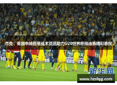 杰克：英国中场新星战术灵活助力U20世界杯预选赛精彩表现