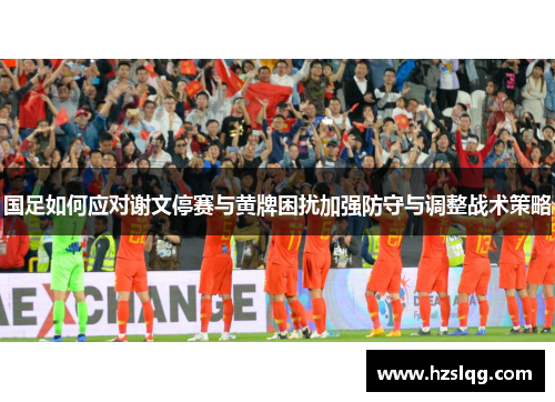 国足如何应对谢文停赛与黄牌困扰加强防守与调整战术策略