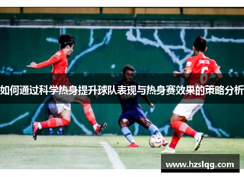 如何通过科学热身提升球队表现与热身赛效果的策略分析