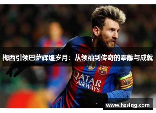 梅西引领巴萨辉煌岁月：从领袖到传奇的奉献与成就