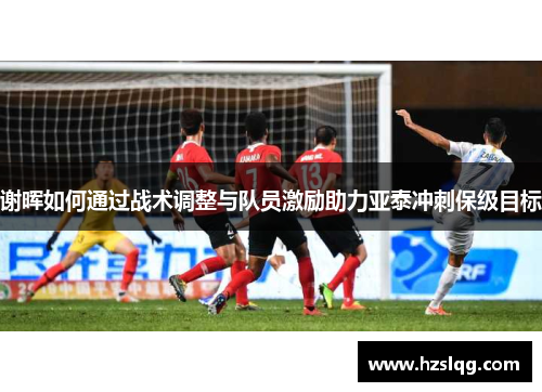 谢晖如何通过战术调整与队员激励助力亚泰冲刺保级目标